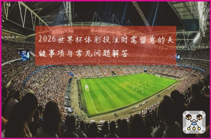 2026世界杯体彩投注时需留意的关键事项与常见问题解答